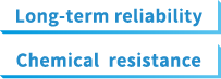 Long-term reliability Chemical resistance